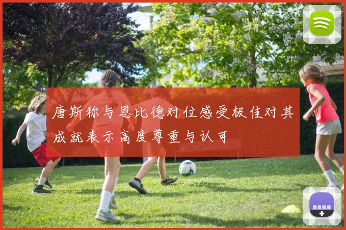 唐斯称与恩比德对位感受极佳对其成就表示高度尊重与认可